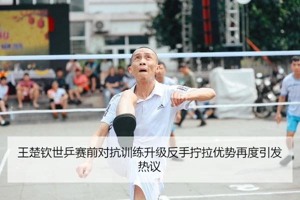 王楚钦世乒赛前对抗训练升级反手拧拉优势再度引发热议