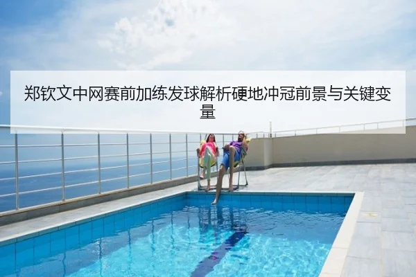 郑钦文中网赛前加练发球解析硬地冲冠前景与关键变量